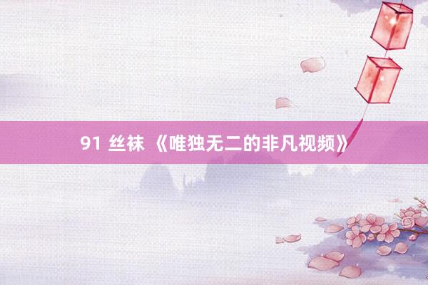 91 丝袜 《唯独无二的非凡视频》