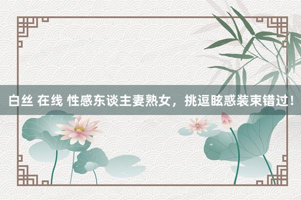 白丝 在线 性感东谈主妻熟女，挑逗眩惑装束错过！