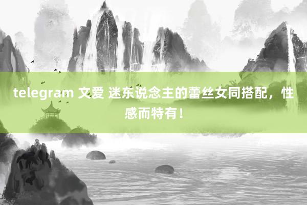 telegram 文爱 迷东说念主的蕾丝女同搭配，性感而特有！