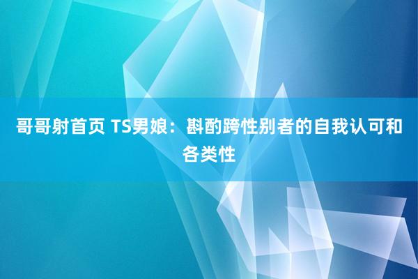 哥哥射首页 TS男娘：斟酌跨性别者的自我认可和各类性