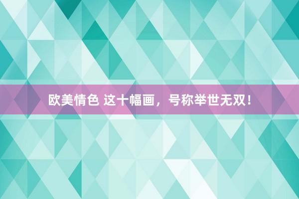 欧美情色 这十幅画，号称举世无双！