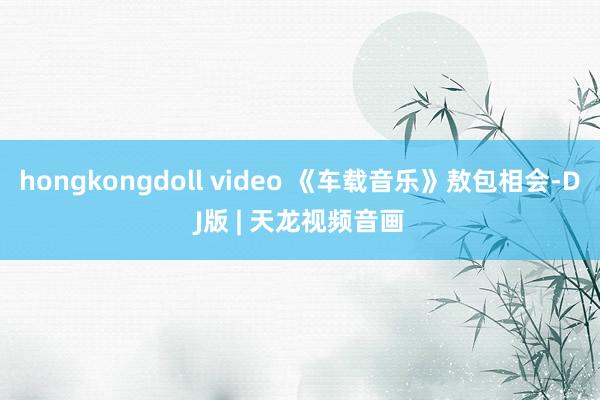 hongkongdoll video 《车载音乐》敖包相会-DJ版 | 天龙视频音画