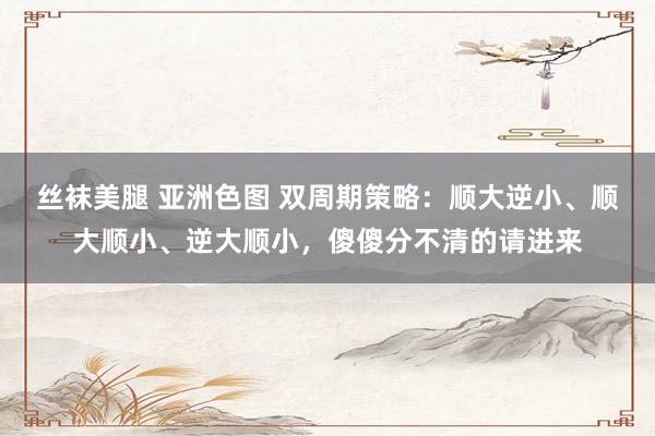 丝袜美腿 亚洲色图 双周期策略：顺大逆小、顺大顺小、逆大顺小，傻傻分不清的请进来