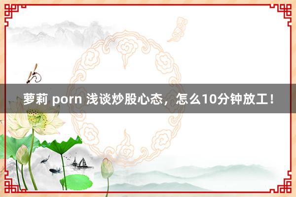 萝莉 porn 浅谈炒股心态,怎么10分钟放工!