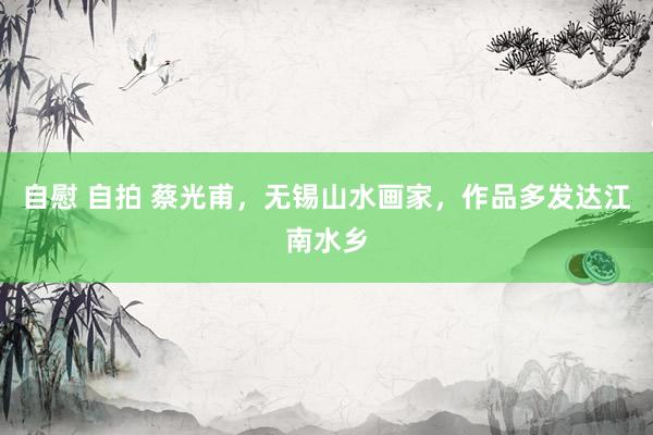 自慰 自拍 蔡光甫，无锡山水画家，作品多发达江南水乡
