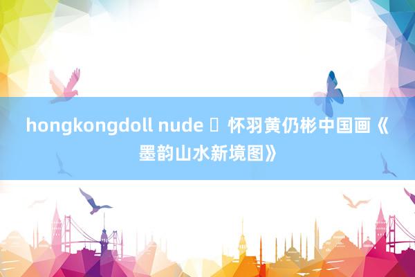 hongkongdoll nude ​怀羽黄仍彬中国画《墨韵山水新境图》