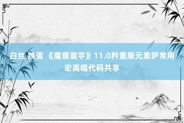 白丝 跳蛋 《魔兽寰宇》11.0矜重服元素萨常用宏高唱代码共享
