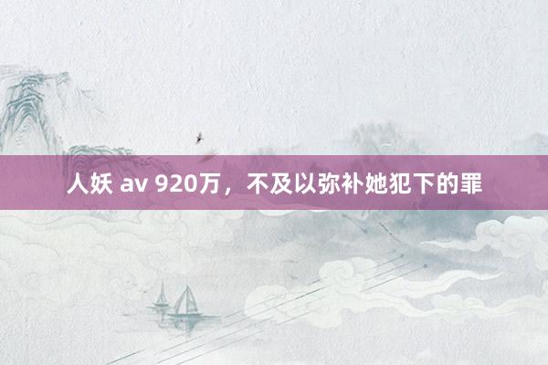 人妖 av 920万，不及以弥补她犯下的罪