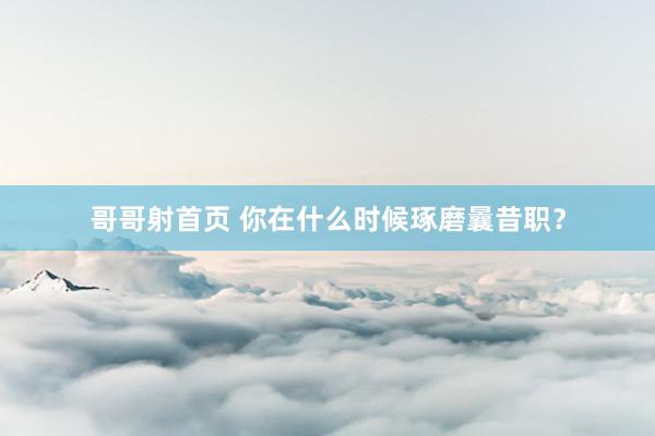 哥哥射首页 你在什么时候琢磨曩昔职？