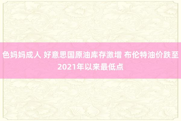 色妈妈成人 好意思国原油库存激增 布伦特油价跌至2021年以来最低点