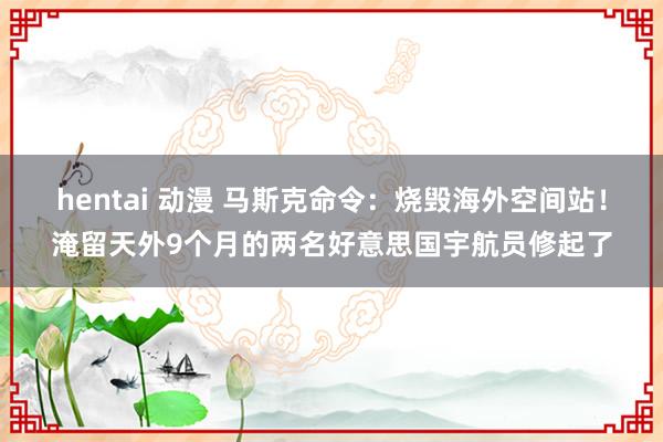 hentai 动漫 马斯克命令：烧毁海外空间站！淹留天外9个月的两名好意思国宇航员修起了